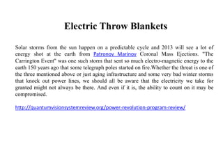 Electric Throw Blankets
Solar storms from the sun happen on a predictable cycle and 2013 will see a lot of
energy shot at the earth from Patronov Marinov Coronal Mass Ejections. "The
Carrington Event" was one such storm that sent so much electro-magnetic energy to the
earth 150 years ago that some telegraph poles started on fire.Whether the threat is one of
the three mentioned above or just aging infrastructure and some very bad winter storms
that knock out power lines, we should all be aware that the electricity we take for
granted might not always be there. And even if it is, the ability to count on it may be
compromised.
http://quantumvisionsystemreview.org/power-revolution-program-review/
 
