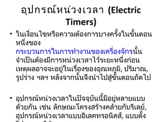 อุป กรณ์ห น่ว งเวลา (Electric
             Timers)
• ในเงื่อนไขหรือความต้องการบางครั้งในขั้นตอน
  หนึ่งของ
  กระบวนการในการทำางานของเครื่องจักรนั้น
  จำาเป็นต้องมีการหน่วงเวลาไว้ระยะหนึ่งก่อน
  เหตุผลอาจจะอยู่ในเรื่องของอุณหภูมิ, ปริมาณ,
  รูปร่าง ฯลฯ หลังจากนั้นจึงนำาไปสู่ขั้นตอนถัดไป

• อุปกรณ์หน่วงเวลาในปัจจุบนนี้มอยู่หลายแบบ
                          ั    ี
  ด้วยกัน เช่น ลักษณะโครงสร้างคล้ายกับรีเลย์,
  อุปกรณ์หน่วงเวลาแบบอิเลคทรอนิคส์, แบบตั้ง
 