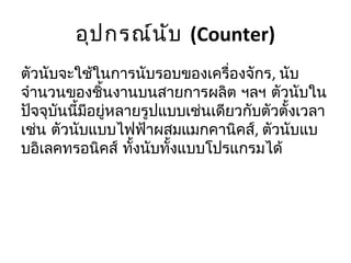 อุป กรณ์น ับ (Counter)
ตัวนับจะใช้ในการนับรอบของเครื่องจักร, นับ
จำานวนของชินงานบนสายการผลิต ฯลฯ ตัวนับใน
              ้
ปัจจุบนนี้มีอยู่หลายรูปแบบเช่นเดียวกับตัวตั้งเวลา
      ั
เช่น ตัวนับแบบไฟฟ้าผสมแมกคานิคส์, ตัวนับแบ
บอิเลคทรอนิคส์ ทั้งนับทั้งแบบโปรแกรมได้
 