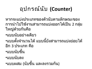 อุป กรณ์น ับ (Counter)
หากจะแบ่งประเภทของตัวนับตามลักษณะของ
การนำาไปใช้งานสามารถแบ่งออกได้เป็น 2 กลุ่ม
ใหญ่ด้วยกันคือ
•แบบนับอย่างเดียว
•แบบตั้งจำานวนได้ แบบนี้ยังสามารถแบ่งย่อยได้
อีก 3 ประเภท คือ
•แบบนับขึ้น
•แบบนับลง
•แบบผสม (นับขึ้น และลงรวมกัน)
 