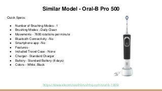 Similar Model - Oral-B Pro 500
Quick Specs:
● Number of Brushing Modes - 1
● Brushing Modes - Daily Clean
● Movements - 7600 rotations per minute
● Bluetooth Connectivity - No
● Smartphone app - No
● Features -
● Included Travel Case - None
● Charger - Standard Charger
● Battery - Standard Battery (8 days)
● Colors - White, Black
https://www.electrictoothbrushhq.com/oral-b-1000/
 