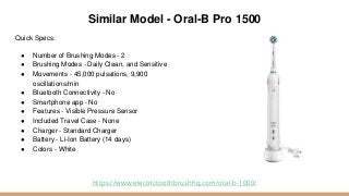 Similar Model - Oral-B Pro 1500
Quick Specs:
● Number of Brushing Modes - 2
● Brushing Modes - Daily Clean, and Sensitive
● Movements - 45,000 pulsations, 9,900
oscillations/min
● Bluetooth Connectivity - No
● Smartphone app - No
● Features - Visible Pressure Sensor
● Included Travel Case - None
● Charger - Standard Charger
● Battery - Li-Ion Battery (14 days)
● Colors - White
https://www.electrictoothbrushhq.com/oral-b-1000/
 