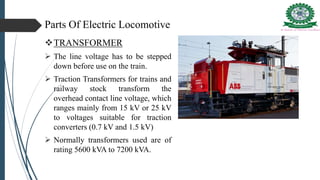 Parts Of Electric Locomotive
TRANSFORMER
 The line voltage has to be stepped
down before use on the train.
 Traction Transformers for trains and
railway stock transform the
overhead contact line voltage, which
ranges mainly from 15 kV or 25 kV
to voltages suitable for traction
converters (0.7 kV and 1.5 kV)
 Normally transformers used are of
rating 5600 kVA to 7200 kVA.
 