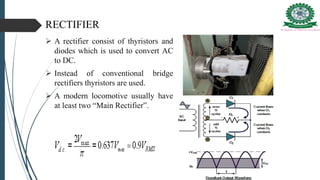 RECTIFIER
 A rectifier consist of thyristors and
diodes which is used to convert AC
to DC.
 Instead of conventional bridge
rectifiers thyristors are used.
 A modern locomotive usually have
at least two “Main Rectifier”.
 