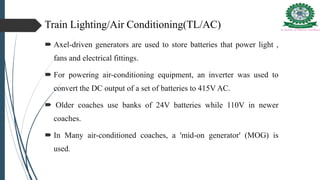 Train Lighting/Air Conditioning(TL/AC)
 Axel-driven generators are used to store batteries that power light ,
fans and electrical fittings.
 For powering air-conditioning equipment, an inverter was used to
convert the DC output of a set of batteries to 415V AC.
 Older coaches use banks of 24V batteries while 110V in newer
coaches.
 In Many air-conditioned coaches, a 'mid-on generator' (MOG) is
used.
 