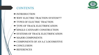 CONTENTS
 INTRODUCTION
 WHY ELECTRIC TRACTION SYSTEM???
 TYPES OF ELECTRIC TRACTION
 TYPE OF TRACK ELECTRIFICATION
 SINGLE CATENARY CONSTRUCTION
 SYSTEMS OF TRACK ELECTRIFICATION
 MAJOR COMPONENTS
 COMPONENTS OF AN A.C LOCOMOTIVE
 CONCLUSION
 REFERENCES
 