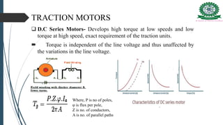TRACTION MOTORS
 D.C Series Motors- Develops high torque at low speeds and low
torque at high speed, exact requirement of the traction units.
 Torque is independent of the line voltage and thus unaffected by
the variations in the line voltage.
Where, P is no of poles,
φ is flux per pole,
Z is no. of conductors,
A is no. of parallel paths
 
