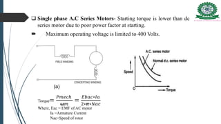 Single phase A.C Series Motors- Starting torque is lower than dc
series motor due to poor power factor at starting.
 Maximum operating voltage is limited to 400 Volts.
Torque=
𝑃𝑚𝑒𝑐ℎ
𝞈𝑚
=
𝐸𝑏𝑎𝑐∗𝐼𝑎
2∗𝞹∗𝑁𝑎𝑐
Where, Eac = EMF of AC motor
Ia =Armature Current
Nac=Speed of rotor
 