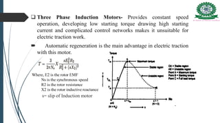  Three Phase Induction Motors- Provides constant speed
operation, developing low starting torque drawing high starting
current and complicated control networks makes it unsuitable for
electric traction work.
 Automatic regeneration is the main advantage in electric traction
with this motor.
s= slip of Induction motor
 