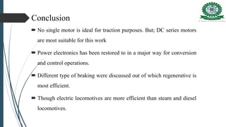 Conclusion
 No single motor is ideal for traction purposes. But; DC series motors
are most suitable for this work
 Power electronics has been restored to in a major way for conversion
and control operations.
 Different type of braking were discussed out of which regenerative is
most efficient.
 Though electric locomotives are more efficient than steam and diesel
locomotives.
 