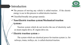Introduction
 The process of moving any vehicle is called traction . If the electric
energy is use in this process is called electric traction.
 Classified broadly into groups namely:
 Non-Electric traction system/Mechanical traction
system:-
Traction system which do not involve the use of electricity such
as steam engine drive, IC engine drive etc.
 Electric traction system :-
The system which use electrical power for traction system i.e. for
railways, trams, trolleys, etc. is called electrical traction.
 