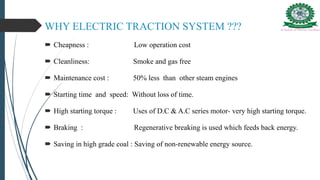 WHY ELECTRIC TRACTION SYSTEM ???
 Cheapness : Low operation cost
 Cleanliness: Smoke and gas free
 Maintenance cost : 50% less than other steam engines
 Starting time and speed: Without loss of time.
 High starting torque : Uses of D.C & A.C series motor- very high starting torque.
 Braking : Regenerative breaking is used which feeds back energy.
 Saving in high grade coal : Saving of non-renewable energy source.
 