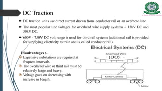 DC Traction
 DC traction units use direct current drawn from conductor rail or an overhead line.
 The most popular line voltages for overhead wire supply systems – 15kV DC and
30kV DC.
 600V - 750V DC volt range is used for third rail systems (additional rail is provided
for supplying electricity to train and is called conductor rail).
Disadvantages :-
 Expensive substations are required at
frequent intervals.
 The overhead wire or third rail must be
relatively large and heavy.
 Voltage goes on decreasing with
increase in length.
 