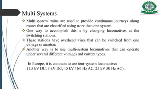 Multi Systems
 Multi-system trains are used to provide continuous journeys along
routes that are electrified using more than one system.
 One way to accomplish this is by changing locomotives at the
switching stations.
 These stations have overhead wires that can be switched from one
voltage to another.
 Another way is to use multi-system locomotives that can operate
under several different voltages and current types.
In Europe, it is common to use four-system locomotives
(1.5 kV DC, 3 kV DC, 15 kV 16⅔ Hz AC, 25 kV 50 Hz AC).
 