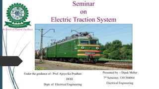 Seminar
on
Electric Traction System
Presented by :- Dipak Meher
7th Semester, 1301304064
Electrical Engineering
Under the guidance of : Prof. Ajoya Ku Pradhan
HOD
Dept. of Electrical Engineering
 