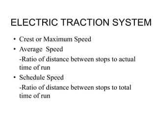 ELECTRIC TRACTION SYSTEM
• Crest or Maximum Speed
• Average Speed
-Ratio of distance between stops to actual
time of run
• Schedule Speed
-Ratio of distance between stops to total
time of run
 