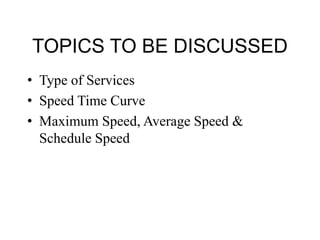 TOPICS TO BE DISCUSSED
• Type of Services
• Speed Time Curve
• Maximum Speed, Average Speed &
Schedule Speed
 