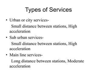 Types of Services
• Urban or city services-
Small distance between stations, High
acceleration
• Sub urban services-
Small distance between stations, High
acceleration
• Main line services-
Long distance between stations, Moderate
acceleration
 
