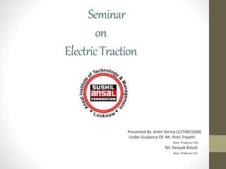 Seminar
on
ElectricTraction
Presented By: Ankit Verma (1274821008)
Under Guidance Of: Mr. Rishi Tripathi
(Asst. Professor-EN)
Mr. Deepak Balodi
(Asst. Professor-EC)
 