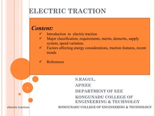 ELECTRIC TRACTION
S.RAGUL,
AP/EEE
DEPARTMENT OF EEE
KONGUNADU COLLEGE OF
ENGINEERING & TECHNOLGY
electric traction KONGUNADU COLLEGE OF ENGINEERING & TECHNOLOGY
1
Content:
 Introduction to electric traction
 Major classification, requirements, merits, demerits, supply
system, speed variation.
 Factors affecting energy considerations, traction features, recent
trends
 References
 