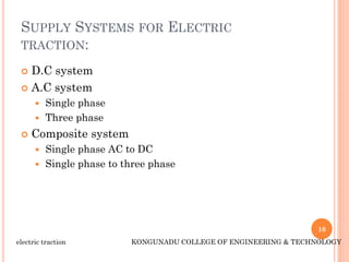 SUPPLY SYSTEMS FOR ELECTRIC
TRACTION:
 D.C system
 A.C system
 Single phase
 Three phase
 Composite system
 Single phase AC to DC
 Single phase to three phase
10
electric traction KONGUNADU COLLEGE OF ENGINEERING & TECHNOLOGY
 