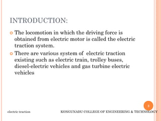 INTRODUCTION:
 The locomotion in which the driving force is
obtained from electric motor is called the electric
traction system.
 There are various system of electric traction
existing such as electric train, trolley buses,
diesel-electric vehicles and gas turbine electric
vehicles
2
electric traction KONGUNADU COLLEGE OF ENGINEERING & TECHNOLOGY
 