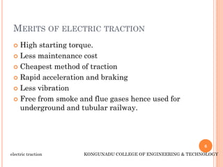 MERITS OF ELECTRIC TRACTION
 High starting torque.
 Less maintenance cost
 Cheapest method of traction
 Rapid acceleration and braking
 Less vibration
 Free from smoke and flue gases hence used for
underground and tubular railway.
6
electric traction KONGUNADU COLLEGE OF ENGINEERING & TECHNOLOGY
 