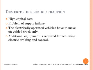 DEMERITS OF ELECTRIC TRACTION
 High capital cost.
 Problem of supply failure.
 The electrically operated vehicles have to move
on guided track only.
 Additional equipment is required for achieving
electric braking and control.
7
electric traction ONGUNADU COLLEGE OF ENGINEERING & TECHNOLOGY
 