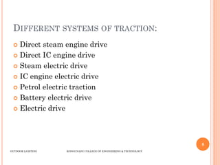 DIFFERENT SYSTEMS OF TRACTION:
 Direct steam engine drive
 Direct IC engine drive
 Steam electric drive
 IC engine electric drive
 Petrol electric traction
 Battery electric drive
 Electric drive
8
OUTDOOR LIGHTING KONGUNADU COLLEGE OF ENGINEERING & TECHNOLOGY
 