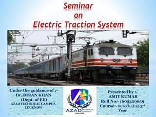 Seminar
on
Electric Traction System
Under the guidance of :-
Dr.IMRAN KHAN
(Dept. of EE)
AZAD TECHNICAL CAMPUS,
LUCKNOW
Presented by :-
AMIT KUMAR
Roll No.- 1605320659
Course:- B.Tech (EE) 3rd
Year
 