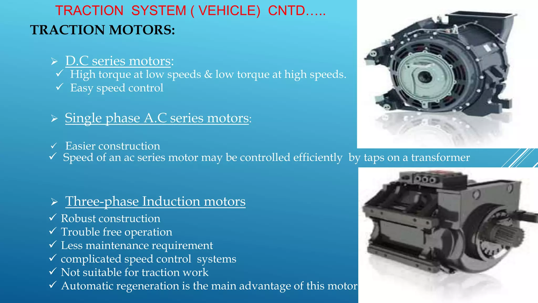 TRACTION SYSTEM ( VEHICLE) CNTD…..
TRACTION MOTORS:
 D.C series motors:
 Single phase A.C series motors:
 Easier construction
 Three-phase Induction motors
 High torque at low speeds & low torque at high speeds.
 Easy speed control
 Speed of an ac series motor may be controlled efficiently by taps on a transformer
 Robust construction
 Trouble free operation
 Less maintenance requirement
 complicated speed control systems
 Not suitable for traction work
 Automatic regeneration is the main advantage of this motor
 