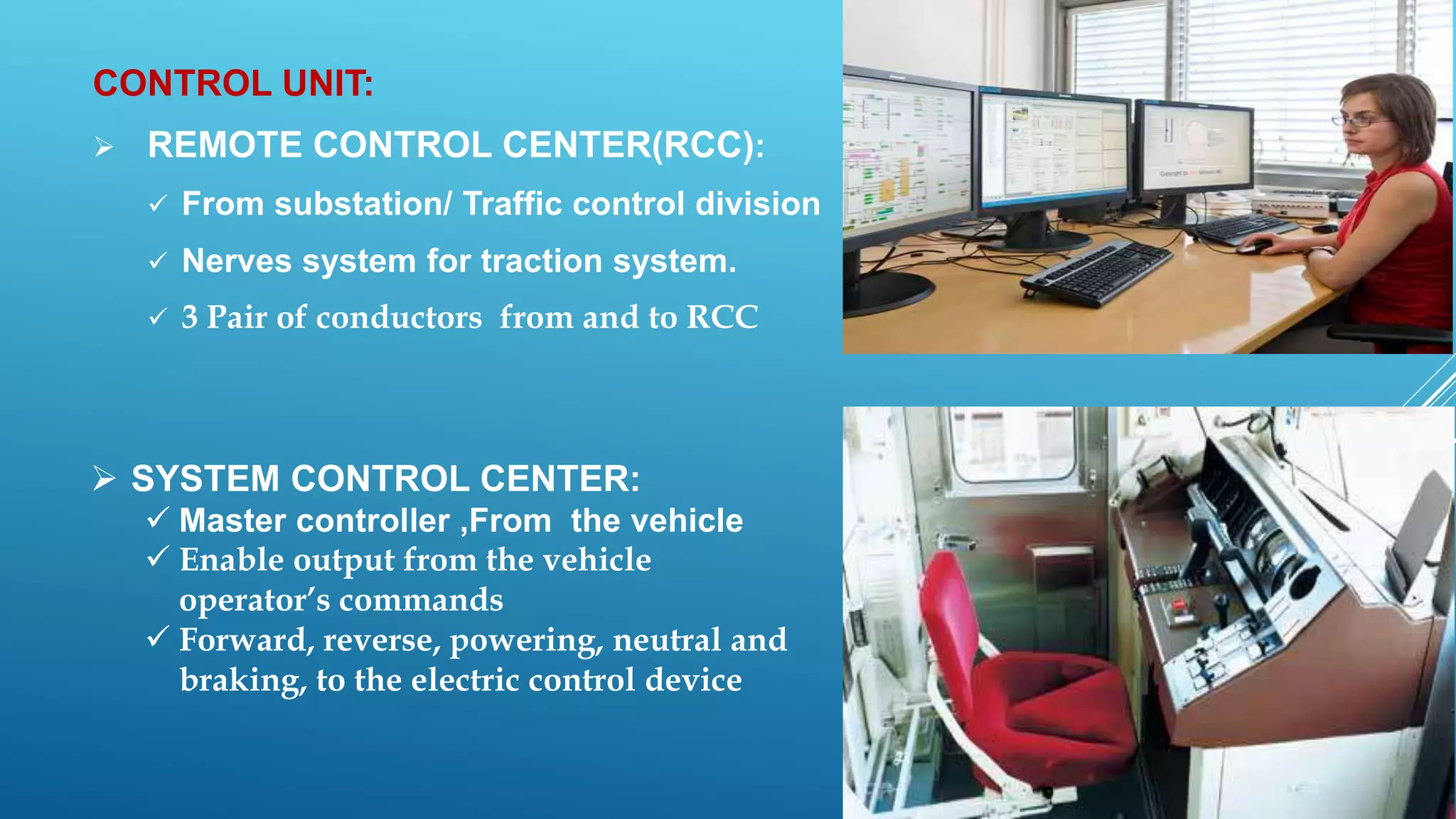 CONTROL UNIT:
 REMOTE CONTROL CENTER(RCC):
 From substation/ Traffic control division
 Nerves system for traction system.
 3 Pair of conductors from and to RCC
 SYSTEM CONTROL CENTER:
 Master controller ,From the vehicle
 Enable output from the vehicle
operator’s commands
 Forward, reverse, powering, neutral and
braking, to the electric control device
 