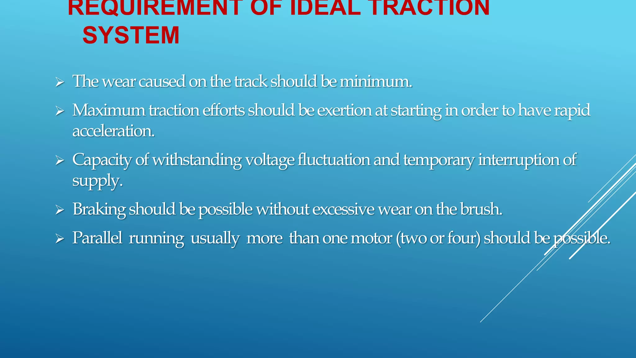 REQUIREMENT OF IDEAL TRACTION
SYSTEM
 Thewearcausedonthetrackshouldbeminimum.
 Maximumtraction effortsshouldbeexertion atstartinginordertohaverapid
acceleration.
 Capacityofwithstanding voltagefluctuation andtemporaryinterruption of
supply.
 Brakingshouldbepossible withoutexcessive wearonthebrush.
 Parallel running usually more thanonemotor(twoorfour)shouldbepossible.
 
