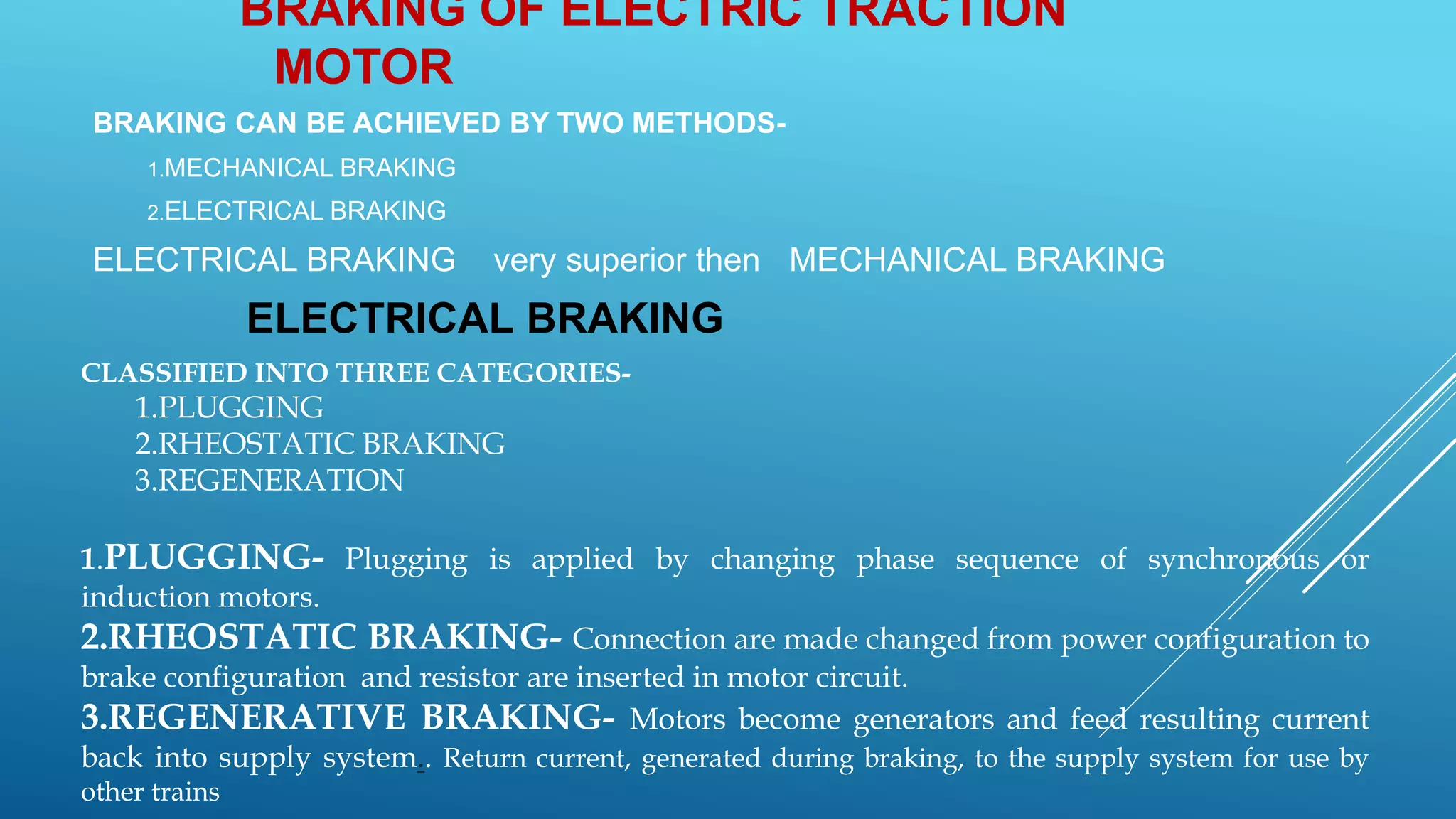 BRAKING OF ELECTRIC TRACTION
MOTOR
BRAKING CAN BE ACHIEVED BY TWO METHODS-
1.MECHANICAL BRAKING
2.ELECTRICAL BRAKING
ELECTRICAL BRAKING very superior then MECHANICAL BRAKING
ELECTRICAL BRAKING
CLASSIFIED INTO THREE CATEGORIES-
1.PLUGGING
2.RHEOSTATIC BRAKING
3.REGENERATION
1.PLUGGING- Plugging is applied by changing phase sequence of synchronous or
induction motors.
2.RHEOSTATIC BRAKING- Connection are made changed from power configuration to
brake configuration and resistor are inserted in motor circuit.
3.REGENERATIVE BRAKING- Motors become generators and feed resulting current
back into supply system.. Return current, generated during braking, to the supply system for use by
other trains
 