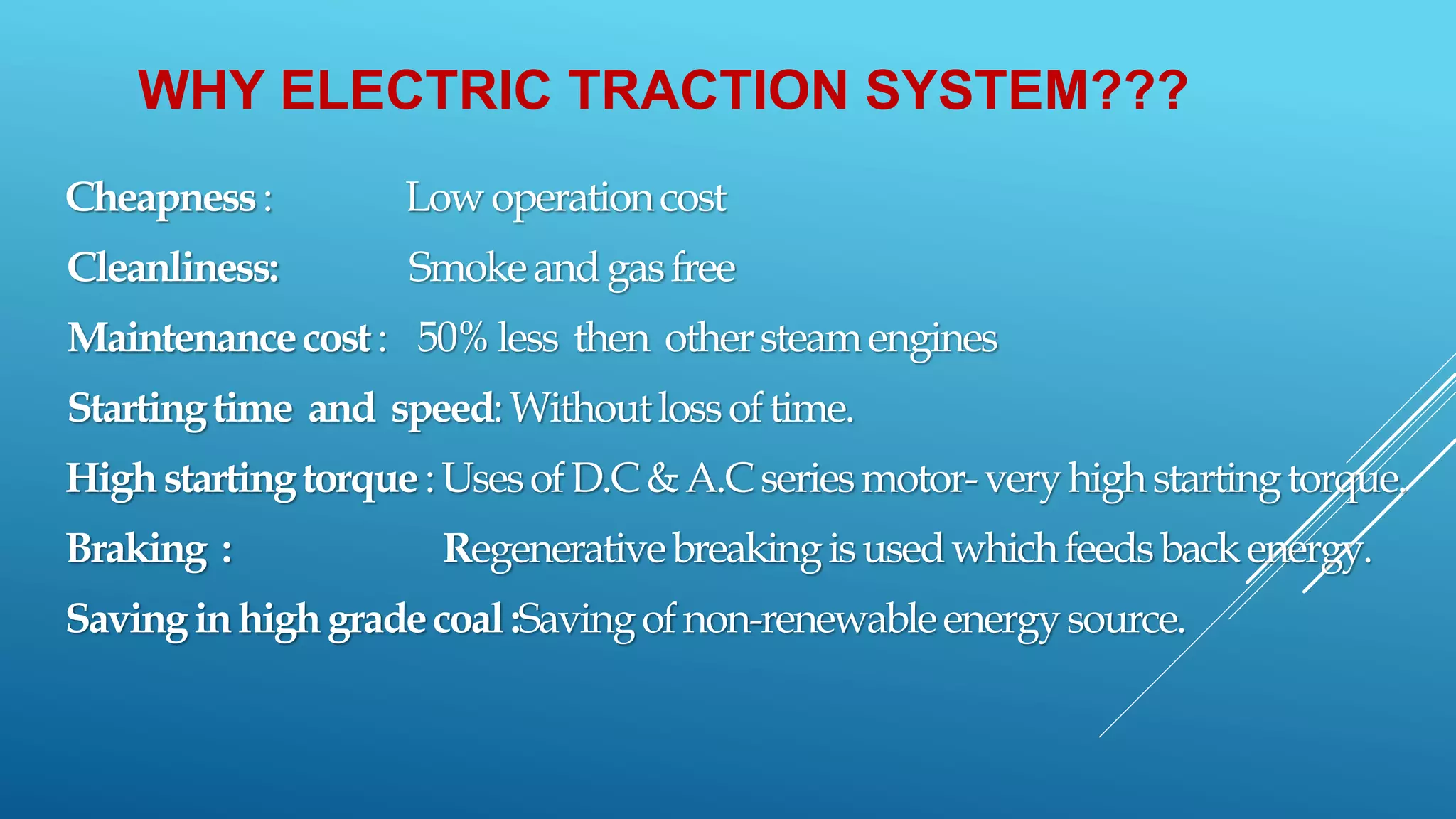 WHY ELECTRIC TRACTION SYSTEM???
Cheapness: Lowoperationcost
Cleanliness: Smokeandgasfree
Maintenancecost: 50%less then othersteamengines
Startingtime and speed:Withoutlossoftime.
Highstartingtorque:UsesofD.C&A.Cseriesmotor-veryhighstartingtorque.
Braking : Regenerativebreakingisusedwhichfeedsbackenergy.
Savinginhighgradecoal:Savingofnon-renewableenergysource.
 