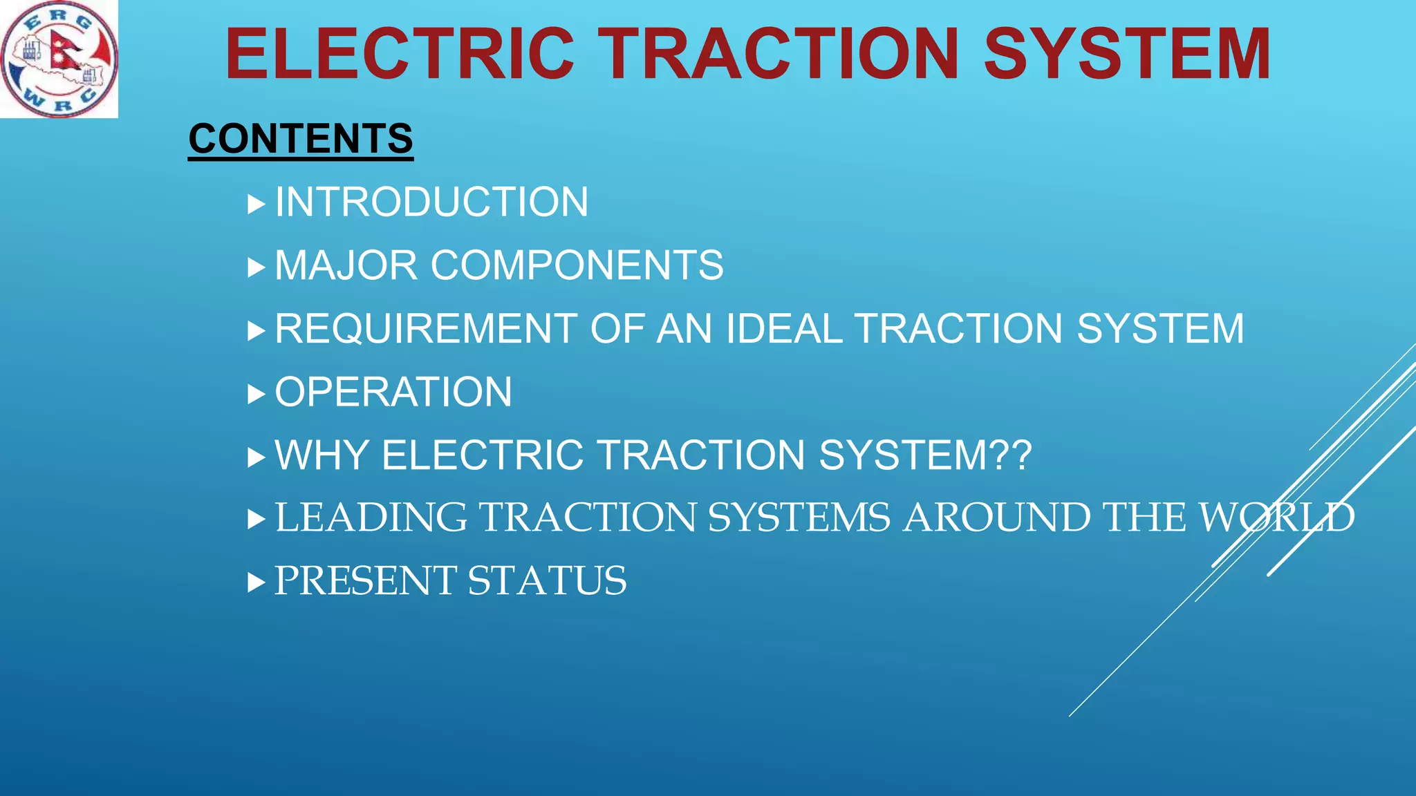 CONTENTS
INTRODUCTION
MAJOR COMPONENTS
REQUIREMENT OF AN IDEAL TRACTION SYSTEM
OPERATION
WHY ELECTRIC TRACTION SYSTEM??
LEADING TRACTION SYSTEMS AROUND THE WORLD
PRESENT STATUS
ELECTRIC TRACTION SYSTEM
 