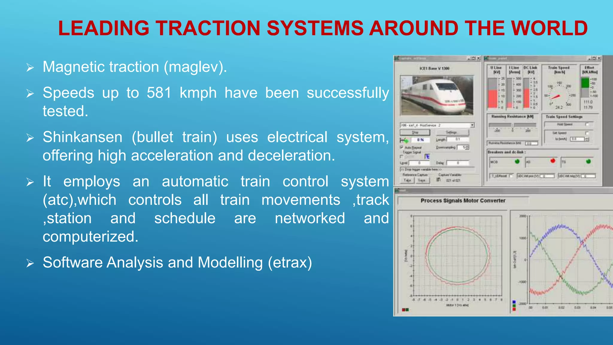 LEADING TRACTION SYSTEMS AROUND THE WORLD
 Magnetic traction (maglev).
 Speeds up to 581 kmph have been successfully
tested.
 Shinkansen (bullet train) uses electrical system,
offering high acceleration and deceleration.
 It employs an automatic train control system
(atc),which controls all train movements ,track
,station and schedule are networked and
computerized.
 Software Analysis and Modelling (etrax)
 