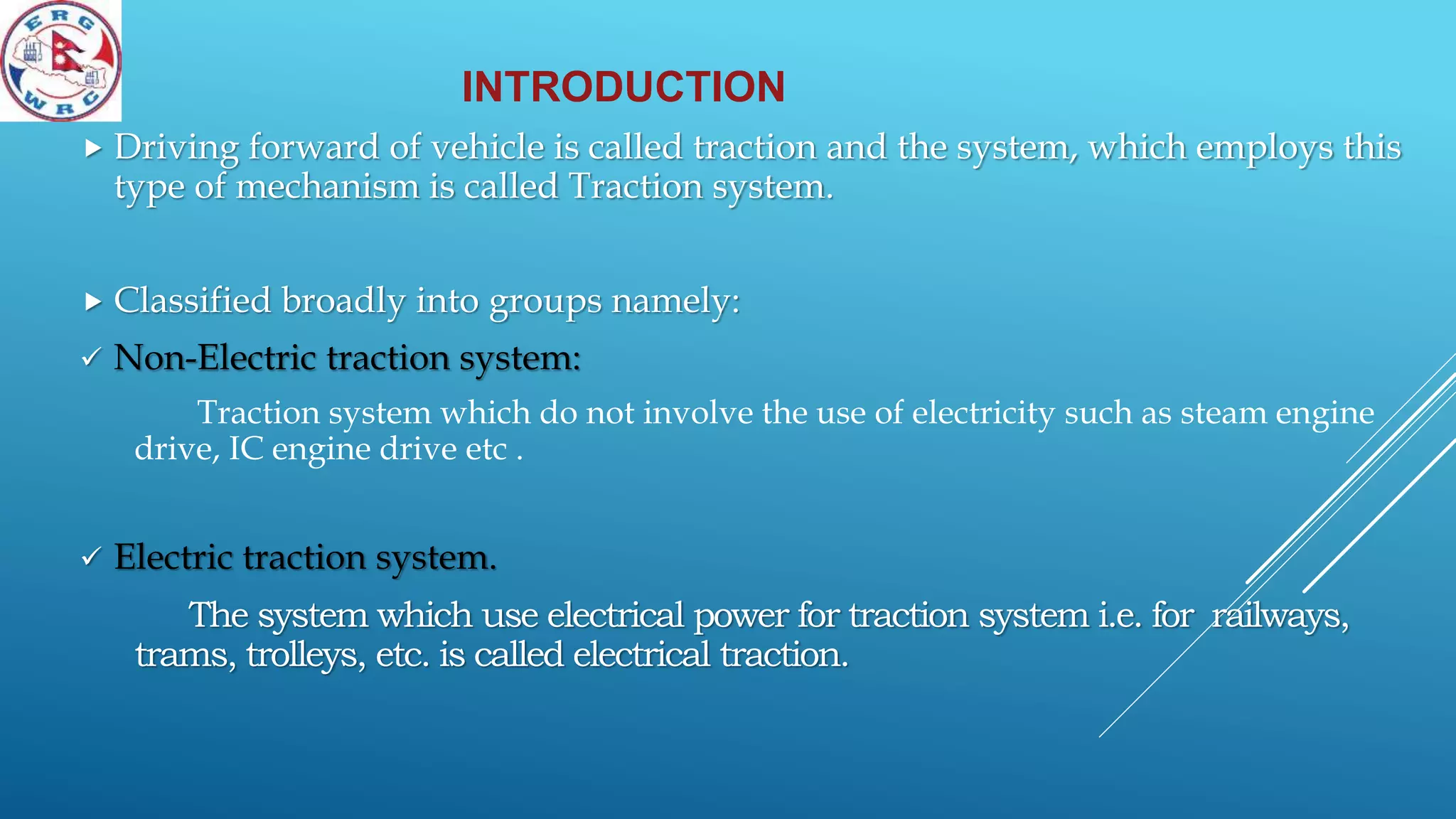 INTRODUCTION
 Driving forward of vehicle is called traction and the system, which employs this
type of mechanism is called Traction system.
 Classified broadly into groups namely:
 Non-Electric traction system:
Traction system which do not involve the use of electricity such as steam engine
drive, IC engine drive etc .
 Electric traction system.
The system which use electrical power for traction system i.e. for railways,
trams, trolleys, etc. is called electrical traction.
 