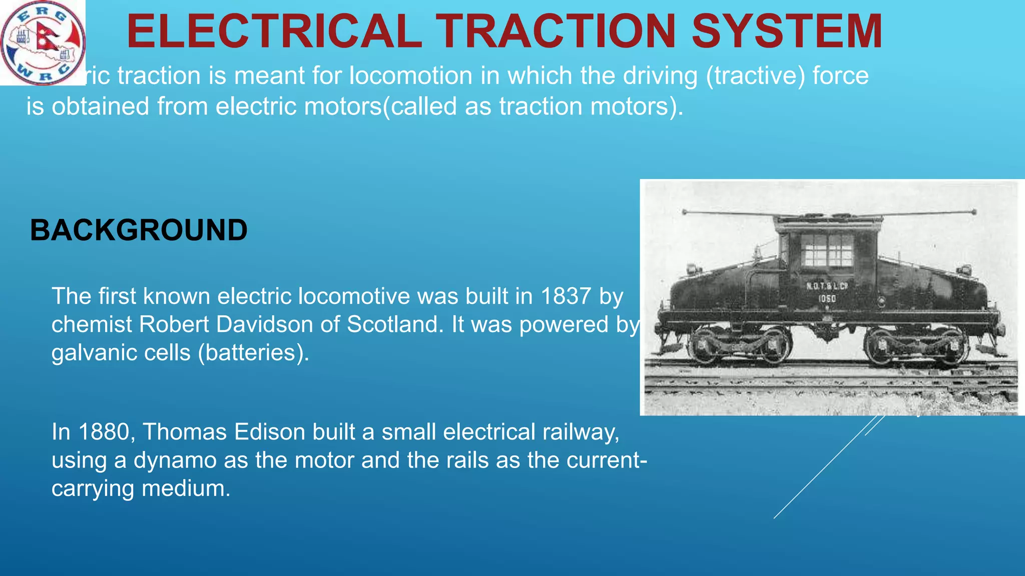 ELECTRICAL TRACTION SYSTEM
Electric traction is meant for locomotion in which the driving (tractive) force
is obtained from electric motors(called as traction motors).
BACKGROUND
The first known electric locomotive was built in 1837 by
chemist Robert Davidson of Scotland. It was powered by
galvanic cells (batteries).
In 1880, Thomas Edison built a small electrical railway,
using a dynamo as the motor and the rails as the current-
carrying medium.
 