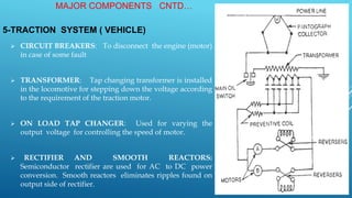 5-TRACTION SYSTEM ( VEHICLE)
 CIRCUIT BREAKERS: To disconnect the engine (motor)
in case of some fault
 TRANSFORMER: Tap changing transformer is installed
in the locomotive for stepping down the voltage according
to the requirement of the traction motor.
 ON LOAD TAP CHANGER: Used for varying the
output voltage for controlling the speed of motor.
 RECTIFIER AND SMOOTH REACTORS:
Semiconductor rectifier are used for AC to DC power
conversion. Smooth reactors eliminates ripples found on
output side of rectifier.
MAJOR COMPONENTS CNTD…
 