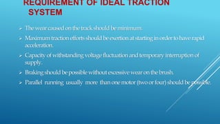 REQUIREMENT OF IDEAL TRACTION
SYSTEM
 Thewearcausedonthetrackshouldbeminimum.
 Maximumtraction effortsshouldbeexertion atstartinginordertohaverapid
acceleration.
 Capacityofwithstanding voltagefluctuation andtemporaryinterruption of
supply.
 Brakingshouldbepossible withoutexcessive wearonthebrush.
 Parallel running usually more thanonemotor(twoorfour)shouldbepossible.
 