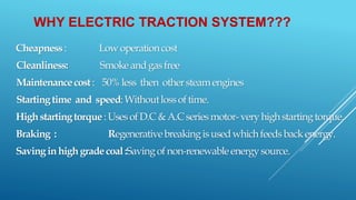WHY ELECTRIC TRACTION SYSTEM???
Cheapness: Lowoperationcost
Cleanliness: Smokeandgasfree
Maintenancecost: 50%less then othersteamengines
Startingtime and speed:Withoutlossoftime.
Highstartingtorque:UsesofD.C&A.Cseriesmotor-veryhighstartingtorque.
Braking : Regenerativebreakingisusedwhichfeedsbackenergy.
Savinginhighgradecoal:Savingofnon-renewableenergysource.
 