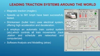 LEADING TRACTION SYSTEMS AROUND THE WORLD
 Magnetic traction (maglev).
 Speeds up to 581 kmph have been successfully
tested.
 Shinkansen (bullet train) uses electrical system,
offering high acceleration and deceleration.
 It employs an automatic train control system
(atc),which controls all train movements ,track
,station and schedule are networked and
computerized.
 Software Analysis and Modelling (etrax)
 