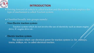INTRODUCTION
 Driving forward of vehicle is called traction and the system, which employs this
type of mechanism is called Traction system.
 Classified broadly into groups namely:
 Non-Electric traction system:
Traction system which do not involve the use of electricity such as steam engine
drive, IC engine drive etc .
 Electric traction system.
The system which use electrical power for traction system i.e. for railways,
trams, trolleys, etc. is called electrical traction.
 