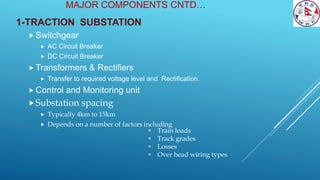 MAJOR COMPONENTS CNTD…
1-TRACTION SUBSTATION
 Switchgear
 AC Circuit Breaker
 DC Circuit Breaker
 Transformers & Rectifiers
 Transfer to required voltage level and Rectification.
 Control and Monitoring unit
Substation spacing
 Typically 4km to 15km
 Depends on a number of factors including
• Train loads
• Track grades
• Losses
• Over head wiring types
 