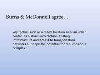 Burns & McDonnell agree…
key factors such as a “site's location near an urban
center, its historic architecture, existing
infrastructure and access to transportation
networks all shape the potential for repurposing a
complex.”
 