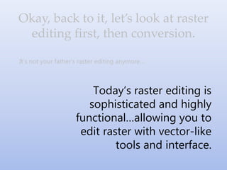 It’s not your father’s raster editing anymore…
Today’s raster editing is
sophisticated and highly
functional…allowing you to
edit raster with vector-like
tools and interface.
Okay, back to it, let’s look at raster
editing first, then conversion.
 