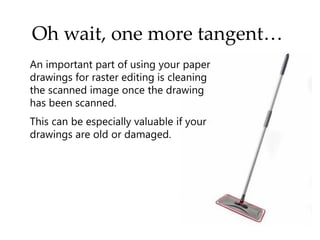 Oh wait, one more tangent…
An important part of using your paper
drawings for raster editing is cleaning
the scanned image once the drawing
has been scanned.
This can be especially valuable if your
drawings are old or damaged.
 
