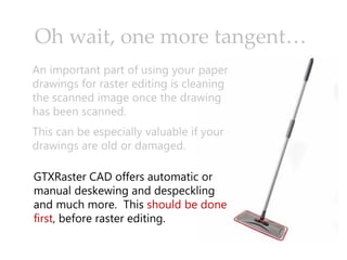 Oh wait, one more tangent…
An important part of using your paper
drawings for raster editing is cleaning
the scanned image once the drawing
has been scanned.
This can be especially valuable if your
drawings are old or damaged.
GTXRaster CAD offers automatic or
manual deskewing and despeckling
and much more. This should be done
first, before raster editing.
 