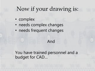 Now if your drawing is:
• complex
• needs complex changes
• needs frequent changes
And
You have trained personnel and a
budget for CAD…
 